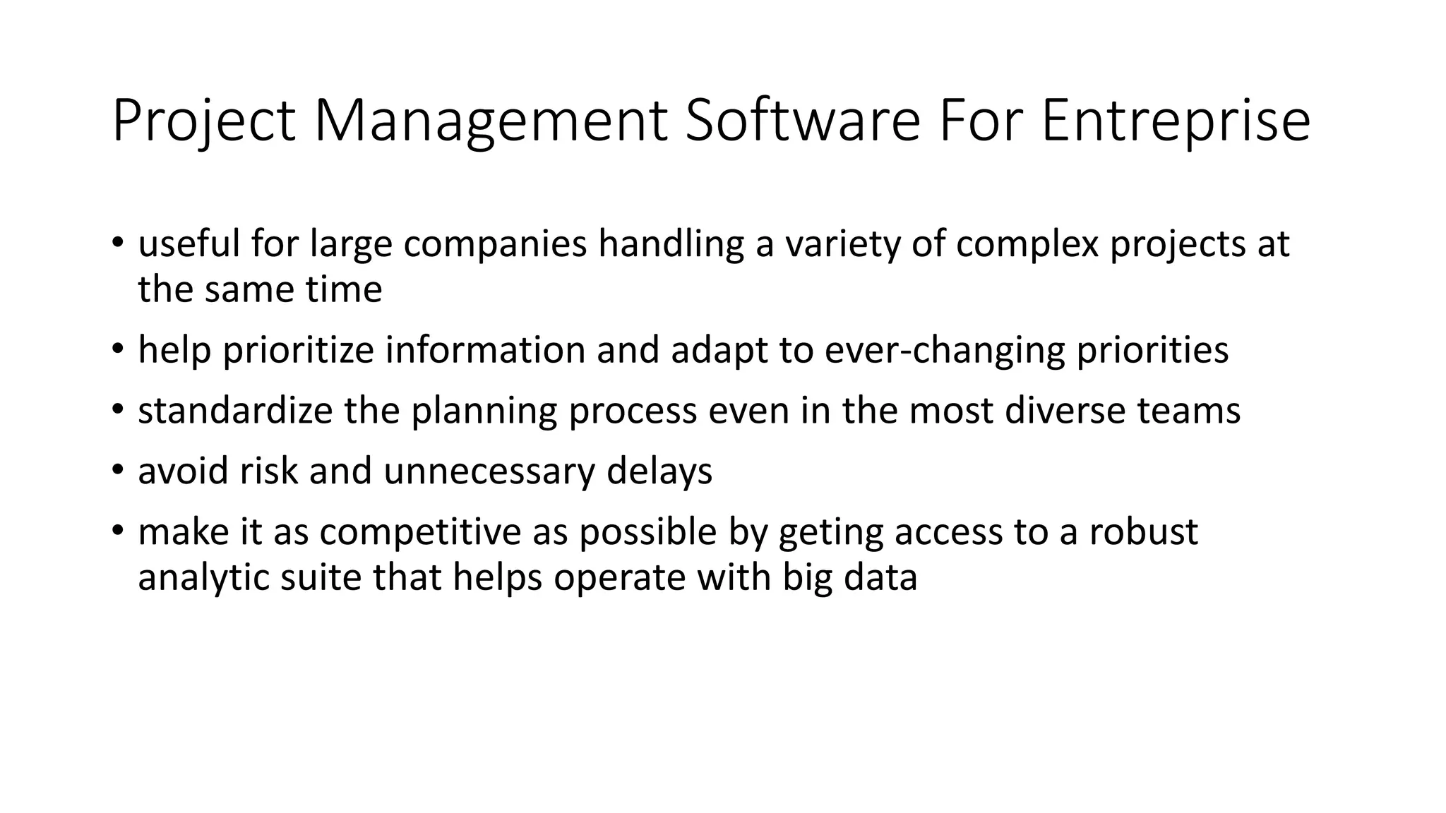 Project Management Software For Entreprise
• useful for large companies handling a variety of complex projects at
the same time
• help prioritize information and adapt to ever-changing priorities
• standardize the planning process even in the most diverse teams
• avoid risk and unnecessary delays
• make it as competitive as possible by geting access to a robust
analytic suite that helps operate with big data
 