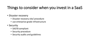 Things to consider when you invest in a SaaS
• Disaster recovery
• Disaster recovery site/ procedure
• use enterprise-grade infrastructure
• Security
• SAS70 compliant
• Security procedure
• Security audits and guidelines
 