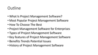 Outline
• What Is Project Management Software?
• Most Popular Project Management Software
• How To Choose The Best
• Project Management Software for Enterprises
• Types of Project Management Software
• Key features of Project Management Software
• Benefits Trends Potential Issues
• History of Project Management Software
 