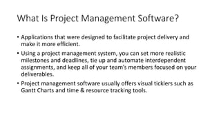 What Is Project Management Software?
• Applications that were designed to facilitate project delivery and
make it more efficient.
• Using a project management system, you can set more realistic
milestones and deadlines, tie up and automate interdependent
assignments, and keep all of your team’s members focused on your
deliverables.
• Project management software usually offers visual ticklers such as
Gantt Charts and time & resource tracking tools.
 