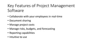 Key Features of Project Management
Software
• Collaborate with your employees in real-time
• Document sharing
• Manage project costs
• Manage risks, budgets, and forecasting
• Reporting capabilities
• Intuitive to use
 