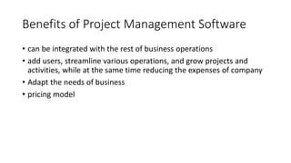 Benefits of Project Management Software
• can be integrated with the rest of business operations
• add users, streamline various operations, and grow projects and
activities, while at the same time reducing the expenses of company
• Adapt the needs of business
• pricing model
 