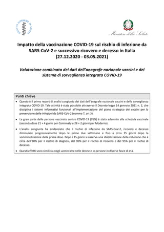 Impatto della vaccinazione COVID-19 sul rischio di infezione da
SARS-CoV-2 e successivo ricovero e decesso in Italia
(27.12.2020 - 03.05.2021)
Valutazione combinata dei dati dell’anagrafe nazionale vaccini e del
sistema di sorveglianza integrata COVID-19
Punti chiave
 Questo è il primo report di analisi congiunta dei dati dell’anagrafe nazionale vaccini e della sorveglianza
integrata COVID-19. Tale attività è stata possibile attraverso il Decreto-legge 14 gennaio 2021 n. 2, che
disciplina i sistemi informativi funzionali all'implementazione del piano strategico dei vaccini per la
prevenzione delle infezioni da SARS-CoV-2 (comma 7, art 3).
 La gran parte delle persone vaccinate contro COVID-19 (95%) è stata aderente alla schedula vaccinale
(seconda dose 21 + 4 giorni per Comirnaty e 28 + 2 giorni per Moderna).
 L’analisi congiunta ha evidenziato che il rischio di infezione da SARS-CoV-2, ricovero e decesso
diminuisce progressivamente dopo le prime due settimane e fino a circa 35 giorni dopo la
somministrazione della prima dose. Dopo i 35 giorni si osserva una stabilizzazione della riduzione che è
circa dell’80% per il rischio di diagnosi, del 90% per il rischio di ricovero e del 95% per il rischio di
decesso.
 Questi effetti sono simili sia negli uomini che nelle donne e in persone in diverse fasce di età.
 