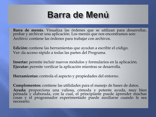 Barra de menús. Visualiza las órdenes que se utilizan para desarrollar,
probar y archivar una aplicación. Los menús que nos encontramos son:
Archivo: contiene las órdenes para trabajar con archivos.
Edición: contiene las herramientas que ayudan a escribir el código.
Ver: da acceso rápido a todas las partes del Programa.
Insertar: permite incluir nuevos módulos y formularios en la aplicación.
Ejecutar: permite verificar la aplicación mientras se desarrolla.
Herramientas: controla el aspecto y propiedades del entorno.
Complementos: contiene las utilidades para el manejo de bases de datos.
Ayuda: proporciona una valiosa, cómoda y potente ayuda, muy bien
pensada y elaborada, con la cual, el principiante puede aprender muchas
cosas y el programador experimentado puede auxiliarse cuando le sea
necesario.
 
