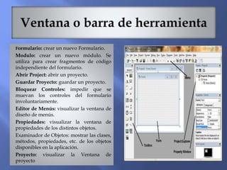 Formulario: crear un nuevo Formulario.
Modulo: crear un nuevo módulo. Se
utiliza para crear fragmentos de código
independiente del formulario.
Abrir Project: abrir un proyecto.
Guardar Proyecto: guardar un proyecto.
Bloquear Controles: impedir que se
muevan los controles del formulario
involuntariamente.
Editor de Menús: visualizar la ventana de
diseño de menús.
Propiedades: visualizar la ventana de
propiedades de los distintos objetos.
Examinador de Objetos: mostrar las clases,
métodos, propiedades, etc. de los objetos
disponibles en la aplicación.
Proyecto: visualizar la Ventana de
proyecto
 