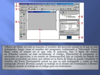 1)Barra de titulo, en está se muestra el nombre del proyecto actual en el que se esta
trabajando, luego viene el nombre del programa, continuado a "Microsoft Visual
Basic viene el estado en el que está el proyecto, hay 3 tipos de estado
en [Diseño] cuando se está escribiendo el código, [Ejecución] el programa se
encuentra en ejecución, o en estado de [Interrupción] que es cuando en estado de
ejecución se produjo un error, por ultimo en la barra de titulo se puede visualizar el
nombre del Form (Formulario) actual en que se está trabajando y como se está
trabajando [Form1 [Form]] cuando se trabaja en el diseño del Formulario o [Form1
[Código]] cuando se trabaja en el código para ese formulario.
 