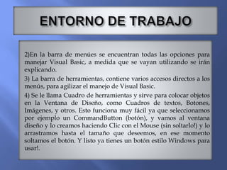 2)En la barra de menúes se encuentran todas las opciones para
manejar Visual Basic, a medida que se vayan utilizando se irán
explicando.
3) La barra de herramientas, contiene varios accesos directos a los
menús, para agilizar el manejo de Visual Basic.
4) Se le llama Cuadro de herramientas y sirve para colocar objetos
en la Ventana de Diseño, como Cuadros de textos, Botones,
Imágenes, y otros. Esto funciona muy fácil ya que seleccionamos
por ejemplo un CommandButton (botón), y vamos al ventana
diseño y lo creamos haciendo Clic con el Mouse (sin soltarlo!) y lo
arrastramos hasta el tamaño que deseemos, en ese momento
soltamos el botón. Y listo ya tienes un botón estilo Windows para
usar!.
 