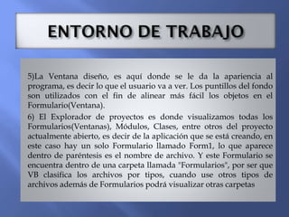 5)La Ventana diseño, es aquí donde se le da la apariencia al
programa, es decir lo que el usuario va a ver. Los puntillos del fondo
son utilizados con el fin de alinear más fácil los objetos en el
Formulario(Ventana).
6) El Explorador de proyectos es donde visualizamos todas los
Formularios(Ventanas), Módulos, Clases, entre otros del proyecto
actualmente abierto, es decir de la aplicación que se está creando, en
este caso hay un solo Formulario llamado Form1, lo que aparece
dentro de paréntesis es el nombre de archivo. Y este Formulario se
encuentra dentro de una carpeta llamada "Formularios", por ser que
VB clasifica los archivos por tipos, cuando use otros tipos de
archivos además de Formularios podrá visualizar otras carpetas
 
