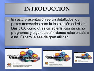  En esta presentación serán detallados los
pasos necesarios para la instalación del visual
Basic 6.0 como otras características de dicho
programas y algunas definiciones relacionada a
este. Espero le sea de gran utilidad.
 