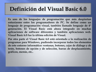 Es uno de los lenguajes de programación que más despiertan
entusiasmo entre los programadores de PC. Se define como un
lenguaje de programación visual, también llamado lenguaje de 4ª
generación. El Visual Basic está ahora integrado en muchas
aplicaciones de software diferentes y también aplicaciones web.
Visual Basic 6.0 fue la última edición de Visual.
Por otra parte el Visual Basic 6.0 está orientado a la realización de
programas para Windows, pudiendo incorporar todos los elementos
de este entorno informático: ventanas, botones, cajas de diálogo y de
texto, botones de opción y de selección, barras de desplazamiento,
gráficos, menús, etc..
 