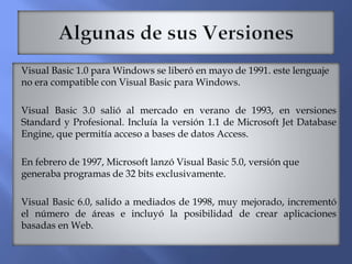 Visual Basic 1.0 para Windows se liberó en mayo de 1991. este lenguaje
no era compatible con Visual Basic para Windows.
Visual Basic 3.0 salió al mercado en verano de 1993, en versiones
Standard y Profesional. Incluía la versión 1.1 de Microsoft Jet Database
Engine, que permitía acceso a bases de datos Access.
En febrero de 1997, Microsoft lanzó Visual Basic 5.0, versión que
generaba programas de 32 bits exclusivamente.
Visual Basic 6.0, salido a mediados de 1998, muy mejorado, incrementó
el número de áreas e incluyó la posibilidad de crear aplicaciones
basadas en Web.
 