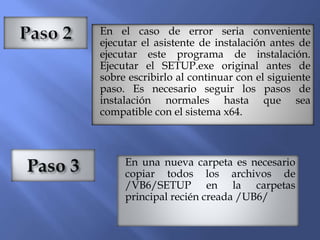 En el caso de error seria conveniente
ejecutar el asistente de instalación antes de
ejecutar este programa de instalación.
Ejecutar el SETUP.exe original antes de
sobre escribirlo al continuar con el siguiente
paso. Es necesario seguir los pasos de
instalación normales hasta que sea
compatible con el sistema x64.
En una nueva carpeta es necesario
copiar todos los archivos de
/VB6/SETUP en la carpetas
principal recién creada /UB6/
 