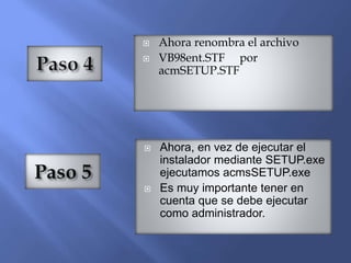  Ahora renombra el archivo
 VB98ent.STF por
acmSETUP.STF
 Ahora, en vez de ejecutar el
instalador mediante SETUP.exe
ejecutamos acmsSETUP.exe
 Es muy importante tener en
cuenta que se debe ejecutar
como administrador.
 