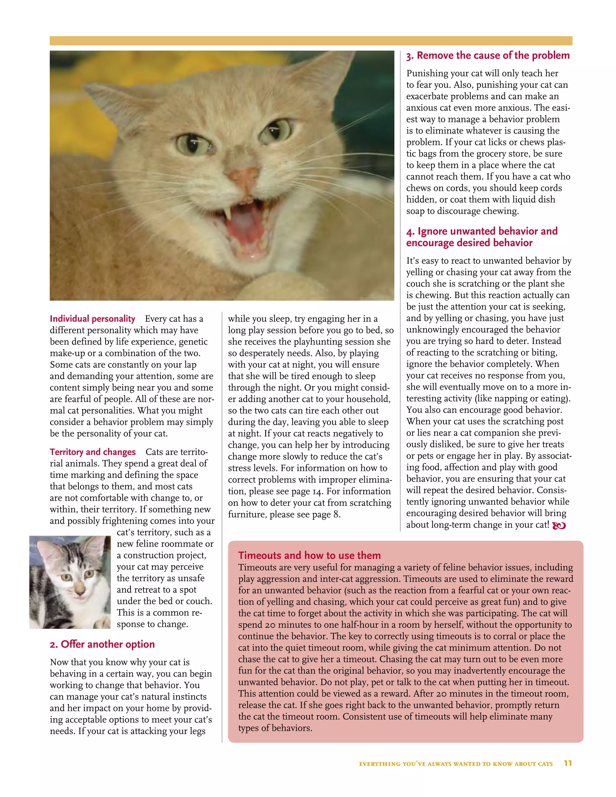 Individual personality  Every cat has a
different personality which may have
been defined by life experience, genetic
make-up or a combination of the two.
Some cats are constantly on your lap
and demanding your attention, some are
content simply being near you and some
are fearful of people. All of these are nor-
mal cat personalities. What you might
consider a behavior problem may simply
be the personality of your cat.
Territory and changes  Cats are territo-
rial animals. They spend a great deal of
time marking and defining the space
that belongs to them, and most cats
are not comfortable with change to, or
within, their territory. If something new
and possibly frightening comes into your
cat’s territory, such as a
new feline roommate or
a construction project,
your cat may perceive
the territory as unsafe
and retreat to a spot
under the bed or couch.
This is a common re-
sponse to change.
2. Offer another option
 
Now that you know why your cat is
behaving in a certain way, you can begin
working to change that behavior. You
can manage your cat’s natural instincts
and her impact on your home by provid-
ing acceptable options to meet your cat’s
needs. If your cat is attacking your legs
while you sleep, try engaging her in a
long play session before you go to bed, so
she receives the playhunting session she
so desperately needs. Also, by playing
with your cat at night, you will ensure
that she will be tired enough to sleep
through the night. Or you might consid-
er adding another cat to your household,
so the two cats can tire each other out
during the day, leaving you able to sleep
at night. If your cat reacts negatively to
change, you can help her by introducing
change more slowly to reduce the cat’s
stress levels. For information on how to
correct problems with improper elimina-
tion, please see page 14. For information
on how to deter your cat from scratching
furniture, please see page 8.
3. Remove the cause of the problem
Punishing your cat will only teach her
to fear you. Also, punishing your cat can
exacerbate problems and can make an
anxious cat even more anxious. The easi-
est way to manage a behavior problem
is to eliminate whatever is causing the
problem. If your cat licks or chews plas-
tic bags from the grocery store, be sure
to keep them in a place where the cat
cannot reach them. If you have a cat who
chews on cords, you should keep cords
hidden, or coat them with liquid dish
soap to discourage chewing.
4. Ignore unwanted behavior and
encourage desired behavior
It’s easy to react to unwanted behavior by
yelling or chasing your cat away from the
couch she is scratching or the plant she
is chewing. But this reaction actually can
be just the attention your cat is seeking,
and by yelling or chasing, you have just
unknowingly encouraged the behavior
you are trying so hard to deter. Instead
of reacting to the scratching or biting,
ignore the behavior completely. When
your cat receives no response from you,
she will eventually move on to a more in-
teresting activity (like napping or eating).
You also can encourage good behavior.
When your cat uses the scratching post
or lies near a cat companion she previ-
ously disliked, be sure to give her treats
or pets or engage her in play. By associat-
ing food, affection and play with good
behavior, you are ensuring that your cat
will repeat the desired behavior. Consis-
tently ignoring unwanted behavior while
encouraging desired behavior will bring
about long-term change in your cat! 
Timeouts and how to use them
Timeouts are very useful for managing a variety of feline behavior issues, including
play aggression and inter-cat aggression. Timeouts are used to eliminate the reward
for an unwanted behavior (such as the reaction from a fearful cat or your own reac-
tion of yelling and chasing, which your cat could perceive as great fun) and to give
the cat time to forget about the activity in which she was participating. The cat will
spend 20 minutes to one half-hour in a room by herself, without the opportunity to
continue the behavior. The key to correctly using timeouts is to corral or place the
cat into the quiet timeout room, while giving the cat minimum attention. Do not
chase the cat to give her a timeout. Chasing the cat may turn out to be even more
fun for the cat than the original behavior, so you may inadvertently encourage the
unwanted behavior. Do not play, pet or talk to the cat when putting her in timeout.
This attention could be viewed as a reward. After 20 minutes in the timeout room,
release the cat. If she goes right back to the unwanted behavior, promptly return
the cat the timeout room. Consistent use of timeouts will help eliminate many
types of behaviors.
everything you’ve always wanted to know about cats  11
 