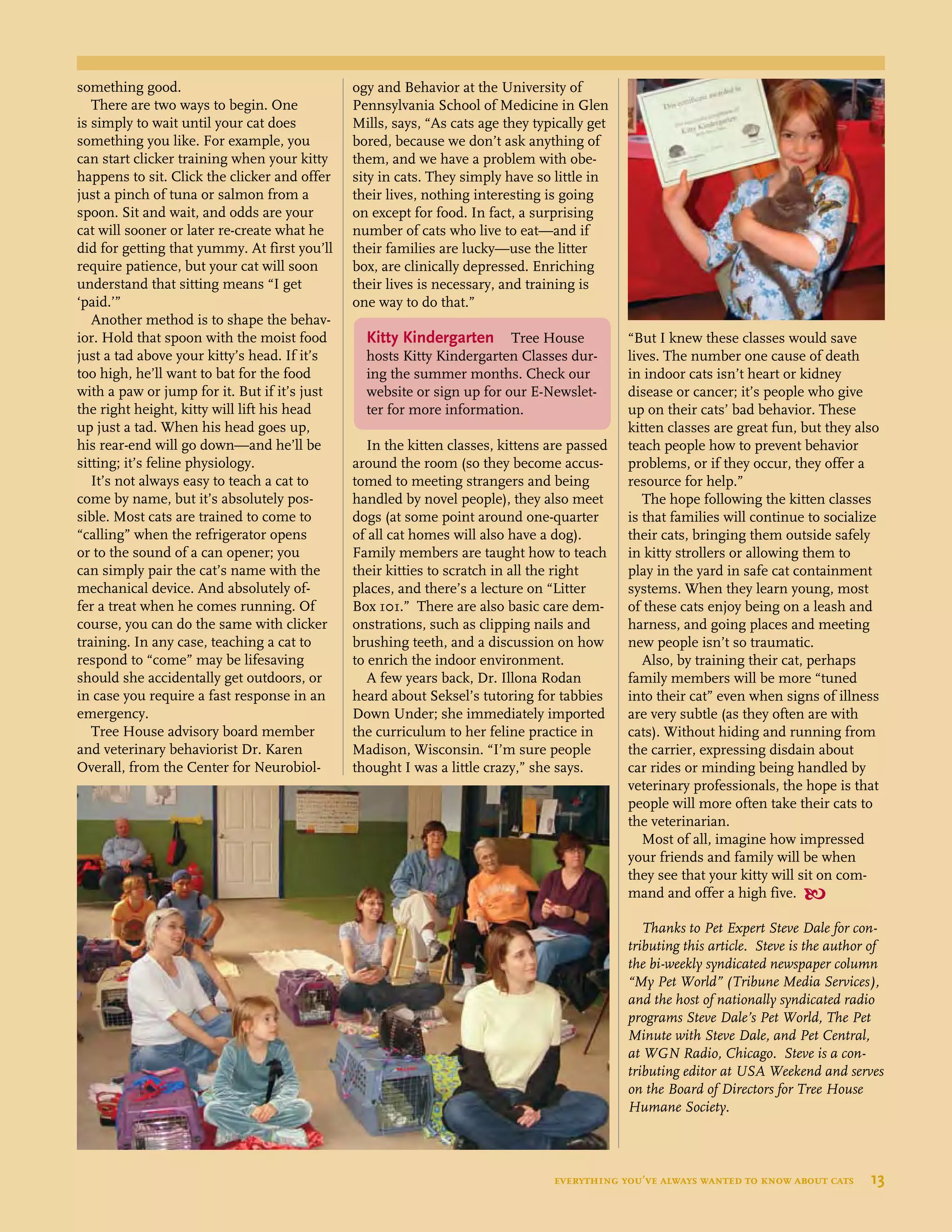 something good.
There are two ways to begin. One
is simply to wait until your cat does
something you like. For example, you
can start clicker training when your kitty
happens to sit. Click the clicker and offer
just a pinch of tuna or salmon from a
spoon. Sit and wait, and odds are your
cat will sooner or later re-create what he
did for getting that yummy. At first you’ll
require patience, but your cat will soon
understand that sitting means “I get
‘paid.’”
Another method is to shape the behav-
ior. Hold that spoon with the moist food
just a tad above your kitty’s head. If it’s
too high, he’ll want to bat for the food
with a paw or jump for it. But if it’s just
the right height, kitty will lift his head
up just a tad. When his head goes up,
his rear-end will go down—and he’ll be
sitting; it’s feline physiology.
It’s not always easy to teach a cat to
come by name, but it’s absolutely pos-
sible. Most cats are trained to come to
“calling” when the refrigerator opens
or to the sound of a can opener; you
can simply pair the cat’s name with the
mechanical device. And absolutely of-
fer a treat when he comes running. Of
course, you can do the same with clicker
training. In any case, teaching a cat to
respond to “come” may be lifesaving
should she accidentally get outdoors, or
in case you require a fast response in an
emergency.
Tree House advisory board member
and veterinary behaviorist Dr. Karen
Overall, from the Center for Neurobiol-
ogy and Behavior at the University of
Pennsylvania School of Medicine in Glen
Mills, says, “As cats age they typically get
bored, because we don’t ask anything of
them, and we have a problem with obe-
sity in cats. They simply have so little in
their lives, nothing interesting is going
on except for food. In fact, a surprising
number of cats who live to eat—and if
their families are lucky—use the litter
box, are clinically depressed. Enriching
their lives is necessary, and training is
one way to do that.”
In the kitten classes, kittens are passed
around the room (so they become accus-
tomed to meeting strangers and being
handled by novel people), they also meet
dogs (at some point around one-quarter
of all cat homes will also have a dog).
Family members are taught how to teach
their kitties to scratch in all the right
places, and there’s a lecture on “Litter
Box 101.” There are also basic care dem-
onstrations, such as clipping nails and
brushing teeth, and a discussion on how
to enrich the indoor environment.
A few years back, Dr. Illona Rodan
heard about Seksel’s tutoring for tabbies
Down Under; she immediately imported
the curriculum to her feline practice in
Madison, Wisconsin. “I’m sure people
thought I was a little crazy,” she says.
“But I knew these classes would save
lives. The number one cause of death
in indoor cats isn’t heart or kidney
disease or cancer; it’s people who give
up on their cats’ bad behavior. These
kitten classes are great fun, but they also
teach people how to prevent behavior
problems, or if they occur, they offer a
resource for help.”
The hope following the kitten classes
is that families will continue to socialize
their cats, bringing them outside safely
in kitty strollers or allowing them to
play in the yard in safe cat containment
systems. When they learn young, most
of these cats enjoy being on a leash and
harness, and going places and meeting
new people isn’t so traumatic.
Also, by training their cat, perhaps
family members will be more “tuned
into their cat” even when signs of illness
are very subtle (as they often are with
cats). Without hiding and running from
the carrier, expressing disdain about
car rides or minding being handled by
veterinary professionals, the hope is that
people will more often take their cats to
the veterinarian.
Most of all, imagine how impressed
your friends and family will be when
they see that your kitty will sit on com-
mand and offer a high five. 
Thanks to Pet Expert Steve Dale for con-
tributing this article. Steve is the author of
the bi-weekly syndicated newspaper column
“My Pet World” (Tribune Media Services),
and the host of nationally syndicated radio
programs Steve Dale’s Pet World, The Pet
Minute with Steve Dale, and Pet Central,
at WGN Radio, Chicago. Steve is a con-
tributing editor at USA Weekend and serves
on the Board of Directors for Tree House
Humane Society.
Kitty Kindergarten Tree House
hosts Kitty Kindergarten Classes dur-
ing the summer months. Check our
website or sign up for our E-Newslet-
ter for more information.
everything you’ve always wanted to know about cats  13
	
 