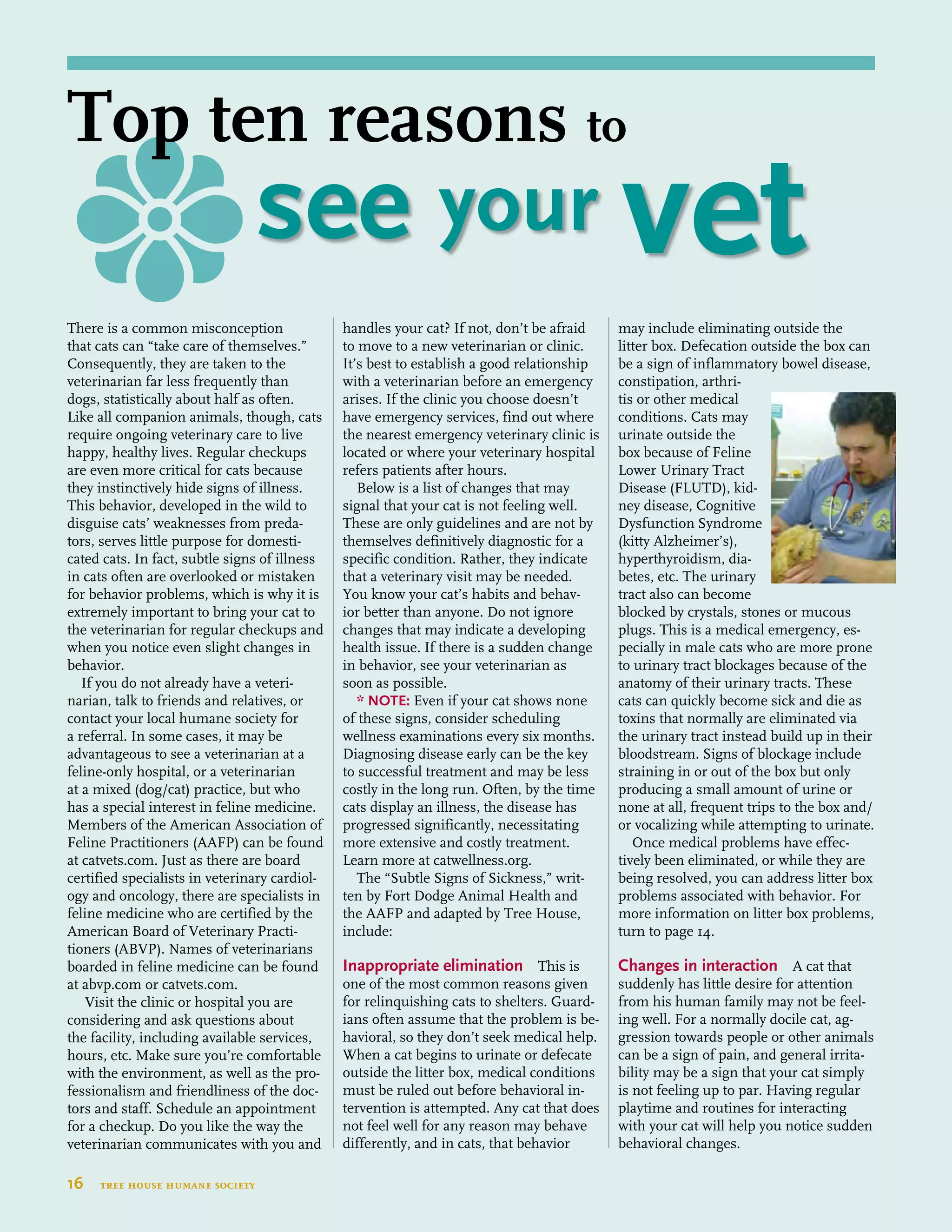 There is a common misconception
that cats can “take care of themselves.”
Consequently, they are taken to the
veterinarian far less frequently than
dogs, statistically about half as often.
Like all companion animals, though, cats
require ongoing veterinary care to live
happy, healthy lives. Regular checkups
are even more critical for cats because
they instinctively hide signs of illness.
This behavior, developed in the wild to
disguise cats’ weaknesses from preda-
tors, serves little purpose for domesti-
cated cats. In fact, subtle signs of illness
in cats often are overlooked or mistaken
for behavior problems, which is why it is
extremely important to bring your cat to
the veterinarian for regular checkups and
when you notice even slight changes in
behavior.
If you do not already have a veteri-
narian, talk to friends and relatives, or
contact your local humane society for
a referral. In some cases, it may be
advantageous to see a veterinarian at a
feline-only hospital, or a veterinarian
at a mixed (dog/cat) practice, but who
has a special interest in feline medicine.
Members of the American Association of
Feline Practitioners (AAFP) can be found
at catvets.com. Just as there are board
certified specialists in veterinary cardiol-
ogy and oncology, there are specialists in
feline medicine who are certified by the
American Board of Veterinary Practi-
tioners (ABVP). Names of veterinarians
boarded in feline medicine can be found
at abvp.com or catvets.com.
Visit the clinic or hospital you are
considering and ask questions about
the facility, including available services,
hours, etc. Make sure you’re comfortable
with the environment, as well as the pro-
fessionalism and friendliness of the doc-
tors and staff. Schedule an appointment
for a checkup. Do you like the way the
veterinarian communicates with you and
handles your cat? If not, don’t be afraid
to move to a new veterinarian or clinic.
It’s best to establish a good relationship
with a veterinarian before an emergency
arises. If the clinic you choose doesn’t
have emergency services, find out where
the nearest emergency veterinary clinic is
located or where your veterinary hospital
refers patients after hours.
Below is a list of changes that may
signal that your cat is not feeling well.
These are only guidelines and are not by
themselves definitively diagnostic for a
specific condition. Rather, they indicate
that a veterinary visit may be needed.
You know your cat’s habits and behav-
ior better than anyone. Do not ignore
changes that may indicate a developing
health issue. If there is a sudden change
in behavior, see your veterinarian as
soon as possible.
* NOTE: Even if your cat shows none
of these signs, consider scheduling
wellness examinations every six months.
Diagnosing disease early can be the key
to successful treatment and may be less
costly in the long run. Often, by the time
cats display an illness, the disease has
progressed significantly, necessitating
more extensive and costly treatment.
Learn more at catwellness.org.
The “Subtle Signs of Sickness,” writ-
ten by Fort Dodge Animal Health and
the AAFP and adapted by Tree House,
include:
	
Inappropriate elimination This is
one of the most common reasons given
for relinquishing cats to shelters. Guard-
ians often assume that the problem is be-
havioral, so they don’t seek medical help.
When a cat begins to urinate or defecate
outside the litter box, medical conditions
must be ruled out before behavioral in-
tervention is attempted. Any cat that does
not feel well for any reason may behave
differently, and in cats, that behavior
may include eliminating outside the
litter box. Defecation outside the box can
be a sign of inflammatory bowel disease,
constipation, arthri-
tis or other medical
conditions. Cats may
urinate outside the
box because of Feline
Lower Urinary Tract
Disease (FLUTD), kid-
ney disease, Cognitive
Dysfunction Syndrome
(kitty Alzheimer’s),
hyperthyroidism, dia-
betes, etc. The urinary
tract also can become
blocked by crystals, stones or mucous
plugs. This is a medical emergency, es-
pecially in male cats who are more prone
to urinary tract blockages because of the
anatomy of their urinary tracts. These
cats can quickly become sick and die as
toxins that normally are eliminated via
the urinary tract instead build up in their
bloodstream. Signs of blockage include
straining in or out of the box but only
producing a small amount of urine or
none at all, frequent trips to the box and/
or vocalizing while attempting to urinate.
Once medical problems have effec-
tively been eliminated, or while they are
being resolved, you can address litter box
problems associated with behavior. For
more information on litter box problems,
turn to page 14.
Changes in interaction A cat that
suddenly has little desire for attention
from his human family may not be feel-
ing well. For a normally docile cat, ag-
gression towards people or other animals
can be a sign of pain, and general irrita-
bility may be a sign that your cat simply
is not feeling up to par. Having regular
playtime and routines for interacting
with your cat will help you notice sudden
behavioral changes.
16  tree house humane society
Top ten reasons to
	 see your vet
 