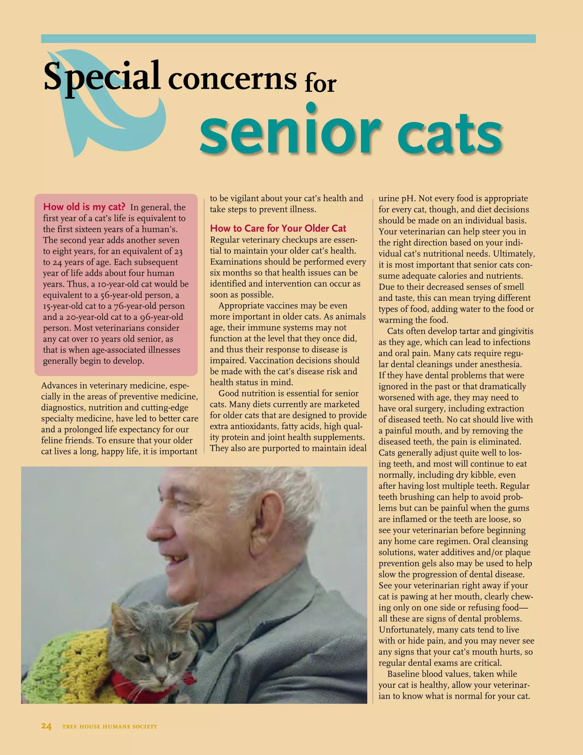 Advances in veterinary medicine, espe-
cially in the areas of preventive medicine,
diagnostics, nutrition and cutting-edge
specialty medicine, have led to better care
and a prolonged life expectancy for our
feline friends. To ensure that your older
cat lives a long, happy life, it is important
to be vigilant about your cat’s health and
take steps to prevent illness.
How to Care for Your Older Cat
Regular veterinary checkups are essen-
tial to maintain your older cat’s health.
Examinations should be performed every
six months so that health issues can be
identified and intervention can occur as
soon as possible.
Appropriate vaccines may be even
more important in older cats. As animals
age, their immune systems may not
function at the level that they once did,
and thus their response to disease is
impaired. Vaccination decisions should
be made with the cat’s disease risk and
health status in mind.
Good nutrition is essential for senior
cats. Many diets currently are marketed
for older cats that are designed to provide
extra antioxidants, fatty acids, high qual-
ity protein and joint health supplements.
They also are purported to maintain ideal
urine pH. Not every food is appropriate
for every cat, though, and diet decisions
should be made on an individual basis.
Your veterinarian can help steer you in
the right direction based on your indi-
vidual cat’s nutritional needs. Ultimately,
it is most important that senior cats con-
sume adequate calories and nutrients.
Due to their decreased senses of smell
and taste, this can mean trying different
types of food, adding water to the food or
warming the food.
Cats often develop tartar and gingivitis
as they age, which can lead to infections
and oral pain. Many cats require regu-
lar dental cleanings under anesthesia.
If they have dental problems that were
ignored in the past or that dramatically
worsened with age, they may need to
have oral surgery, including extraction
of diseased teeth. No cat should live with
a painful mouth, and by removing the
diseased teeth, the pain is eliminated.
Cats generally adjust quite well to los-
ing teeth, and most will continue to eat
normally, including dry kibble, even
after having lost multiple teeth. Regular
teeth brushing can help to avoid prob-
lems but can be painful when the gums
are inflamed or the teeth are loose, so
see your veterinarian before beginning
any home care regimen. Oral cleansing
solutions, water additives and/or plaque
prevention gels also may be used to help
slow the progression of dental disease.
See your veterinarian right away if your
cat is pawing at her mouth, clearly chew-
ing only on one side or refusing food—
all these are signs of dental problems.
Unfortunately, many cats tend to live
with or hide pain, and you may never see
any signs that your cat’s mouth hurts, so
regular dental exams are critical.
Baseline blood values, taken while
your cat is healthy, allow your veterinar-
ian to know what is normal for your cat.
How old is my cat? In general, the
first year of a cat’s life is equivalent to
the first sixteen years of a human’s.
The second year adds another seven
to eight years, for an equivalent of 23
to 24 years of age. Each subsequent
year of life adds about four human
years. Thus, a 10-year-old cat would be
equivalent to a 56-year-old person, a
15-year-old cat to a 76-year-old person
and a 20-year-old cat to a 96-year-old
person. Most veterinarians consider
any cat over 10 years old senior, as
that is when age-associated illnesses
generally begin to develop.
24  tree house humane society
	 senior cats
Special concerns for
 