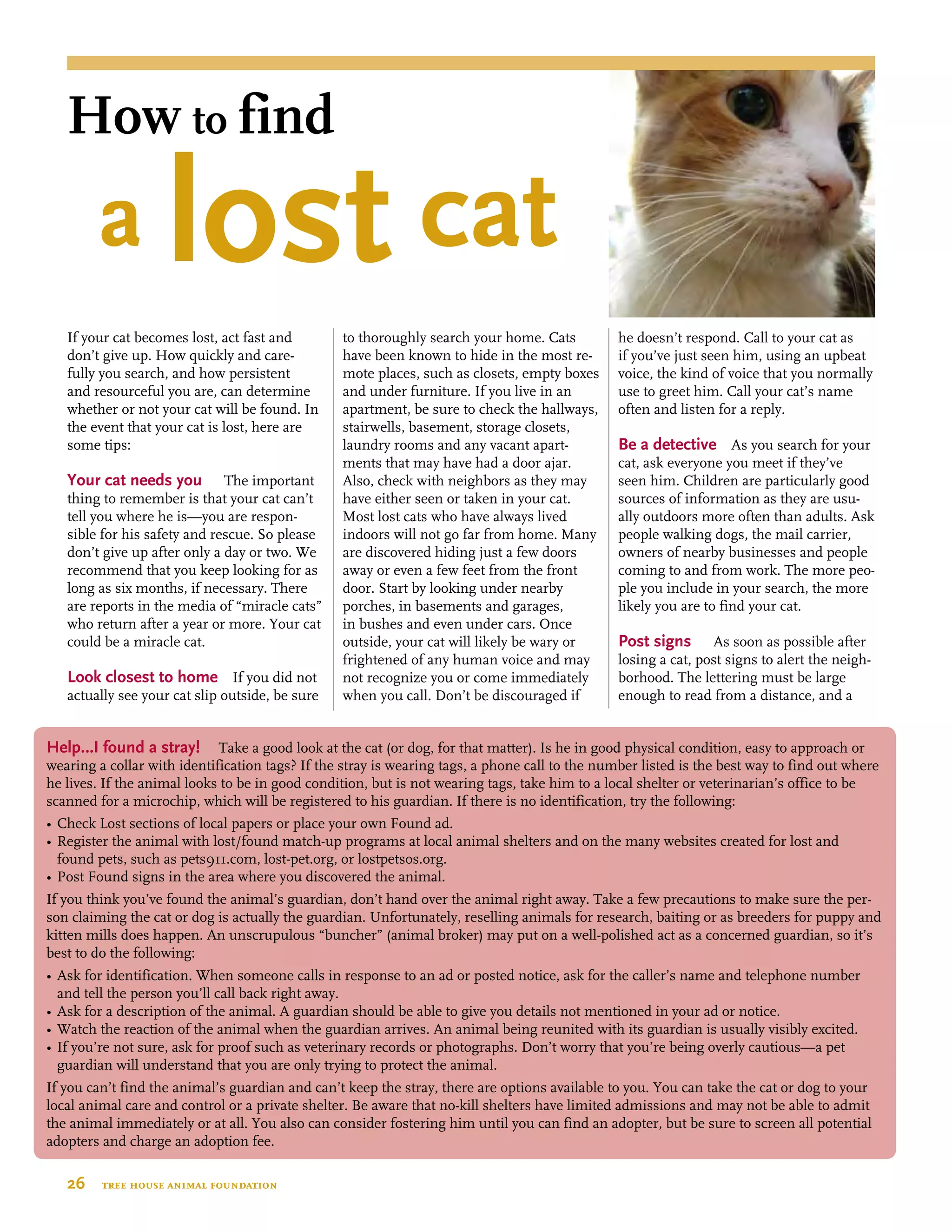 If your cat becomes lost, act fast and
don’t give up. How quickly and care-
fully you search, and how persistent
and resourceful you are, can determine
whether or not your cat will be found. In
the event that your cat is lost, here are
some tips:
Your cat needs you  The important
thing to remember is that your cat can’t
tell you where he is—you are respon-
sible for his safety and rescue. So please
don’t give up after only a day or two. We
recommend that you keep looking for as
long as six months, if necessary. There
are reports in the media of “miracle cats”
who return after a year or more. Your cat
could be a miracle cat.
Look closest to home If you did not
actually see your cat slip outside, be sure
to thoroughly search your home. Cats
have been known to hide in the most re-
mote places, such as closets, empty boxes
and under furniture. If you live in an
apartment, be sure to check the hallways,
stairwells, basement, storage closets,
laundry rooms and any vacant apart-
ments that may have had a door ajar.
Also, check with neighbors as they may
have either seen or taken in your cat.
Most lost cats who have always lived
indoors will not go far from home. Many
are discovered hiding just a few doors
away or even a few feet from the front
door. Start by looking under nearby
porches, in basements and garages,
in bushes and even under cars. Once
outside, your cat will likely be wary or
frightened of any human voice and may
not recognize you or come immediately
when you call. Don’t be discouraged if
he doesn’t respond. Call to your cat as
if you’ve just seen him, using an upbeat
voice, the kind of voice that you normally
use to greet him. Call your cat’s name
often and listen for a reply.
Be a detective  As you search for your
cat, ask everyone you meet if they’ve
seen him. Children are particularly good
sources of information as they are usu-
ally outdoors more often than adults. Ask
people walking dogs, the mail carrier,
owners of nearby businesses and people
coming to and from work. The more peo-
ple you include in your search, the more
likely you are to find your cat.
Post signs  As soon as possible after
losing a cat, post signs to alert the neigh-
borhood. The lettering must be large
enough to read from a distance, and a
Help…I found a stray! Take a good look at the cat (or dog, for that matter). Is he in good physical condition, easy to approach or
wearing a collar with identification tags? If the stray is wearing tags, a phone call to the number listed is the best way to find out where
he lives. If the animal looks to be in good condition, but is not wearing tags, take him to a local shelter or veterinarian’s office to be
scanned for a microchip, which will be registered to his guardian. If there is no identification, try the following:
•	Check Lost sections of local papers or place your own Found ad.
•	Register the animal with lost/found match-up programs at local animal shelters and on the many websites created for lost and 	
		 found pets, such as pets911.com, lost-pet.org, or lostpetsos.org.
•	Post Found signs in the area where you discovered the animal.
If you think you’ve found the animal’s guardian, don’t hand over the animal right away. Take a few precautions to make sure the per-
son claiming the cat or dog is actually the guardian. Unfortunately, reselling animals for research, baiting or as breeders for puppy and
kitten mills does happen. An unscrupulous “buncher” (animal broker) may put on a well-polished act as a concerned guardian, so it’s
best to do the following:
•	Ask for identification. When someone calls in response to an ad or posted notice, ask for the caller’s name and telephone number 	
		 and tell the person you’ll call back right away.
•	Ask for a description of the animal. A guardian should be able to give you details not mentioned in your ad or notice.
•	Watch the reaction of the animal when the guardian arrives. An animal being reunited with its guardian is usually visibly excited.
•	If you’re not sure, ask for proof such as veterinary records or photographs. Don’t worry that you’re being overly cautious—a pet 	
		 guardian will understand that you are only trying to protect the animal.
If you can’t find the animal’s guardian and can’t keep the stray, there are options available to you. You can take the cat or dog to your
local animal care and control or a private shelter. Be aware that no-kill shelters have limited admissions and may not be able to admit
the animal immediately or at all. You also can consider fostering him until you can find an adopter, but be sure to screen all potential
adopters and charge an adoption fee.
26  tree house animal foundation
How to find
	 a lost cat
 