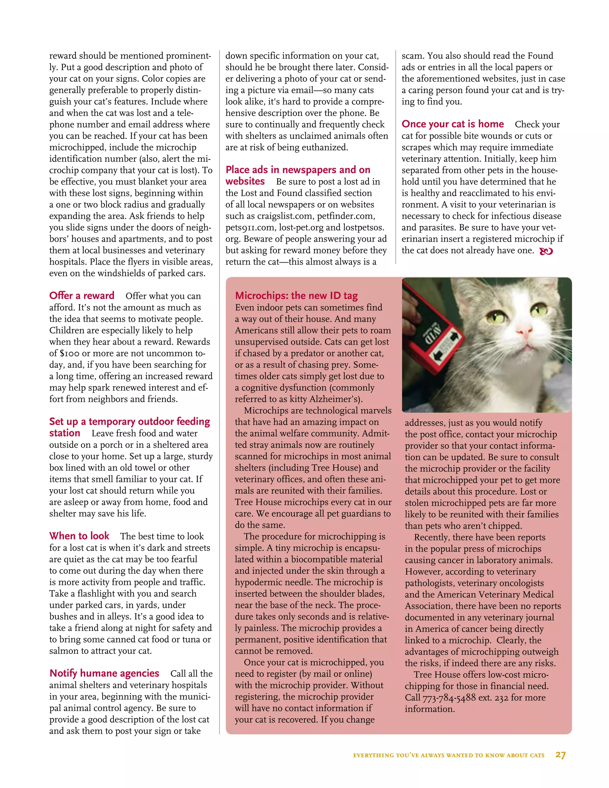 reward should be mentioned prominent-
ly. Put a good description and photo of
your cat on your signs. Color copies are
generally preferable to properly distin-
guish your cat’s features. Include where
and when the cat was lost and a tele-
phone number and email address where
you can be reached. If your cat has been
microchipped, include the microchip
identification number (also, alert the mi-
crochip company that your cat is lost). To
be effective, you must blanket your area
with these lost signs, beginning within
a one or two block radius and gradually
expanding the area. Ask friends to help
you slide signs under the doors of neigh-
bors’ houses and apartments, and to post
them at local businesses and veterinary
hospitals. Place the flyers in visible areas,
even on the windshields of parked cars.
Offer a reward  Offer what you can
afford. It’s not the amount as much as
the idea that seems to motivate people.
Children are especially likely to help
when they hear about a reward. Rewards
of $100 or more are not uncommon to-
day, and, if you have been searching for
a long time, offering an increased reward
may help spark renewed interest and ef-
fort from neighbors and friends.
Set up a temporary outdoor feeding
station  Leave fresh food and water
outside on a porch or in a sheltered area
close to your home. Set up a large, sturdy
box lined with an old towel or other
items that smell familiar to your cat. If
your lost cat should return while you
are asleep or away from home, food and
shelter may save his life.
When to look  The best time to look
for a lost cat is when it’s dark and streets
are quiet as the cat may be too fearful
to come out during the day when there
is more activity from people and traffic.
Take a flashlight with you and search
under parked cars, in yards, under
bushes and in alleys. It’s a good idea to
take a friend along at night for safety and
to bring some canned cat food or tuna or
salmon to attract your cat.
Notify humane agencies  Call all the
animal shelters and veterinary hospitals
in your area, beginning with the munici-
pal animal control agency. Be sure to
provide a good description of the lost cat
and ask them to post your sign or take
down specific information on your cat,
should he be brought there later. Consid-
er delivering a photo of your cat or send-
ing a picture via email—so many cats
look alike, it's hard to provide a compre-
hensive description over the phone. Be
sure to continually and frequently check
with shelters as unclaimed animals often
are at risk of being euthanized.
Place ads in newspapers and on
websites  Be sure to post a lost ad in
the Lost and Found classified section
of all local newspapers or on websites
such as craigslist.com, petfinder.com,
pets911.com, lost-pet.org and lostpetsos.
org. Beware of people answering your ad
but asking for reward money before they
return the cat—this almost always is a
scam. You also should read the Found
ads or entries in all the local papers or
the aforementioned websites, just in case
a caring person found your cat and is try-
ing to find you.
Once your cat is home Check your
cat for possible bite wounds or cuts or
scrapes which may require immediate
veterinary attention. Initially, keep him
separated from other pets in the house-
hold until you have determined that he
is healthy and reacclimated to his envi-
ronment. A visit to your veterinarian is
necessary to check for infectious disease
and parasites. Be sure to have your vet-
erinarian insert a registered microchip if
the cat does not already have one. 
Microchips: the new id tag
Even indoor pets can sometimes find
a way out of their house. And many
Americans still allow their pets to roam
unsupervised outside. Cats can get lost
if chased by a predator or another cat,
or as a result of chasing prey. Some-
times older cats simply get lost due to
a cognitive dysfunction (commonly
referred to as kitty Alzheimer’s).
Microchips are technological marvels
that have had an amazing impact on
the animal welfare community. Admit-
ted stray animals now are routinely
scanned for microchips in most animal
shelters (including Tree House) and
veterinary offices, and often these ani-
mals are reunited with their families.
Tree House microchips every cat in our
care. We encourage all pet guardians to
do the same.
The procedure for microchipping is
simple. A tiny microchip is encapsu-
lated within a biocompatible material
and injected under the skin through a
hypodermic needle. The microchip is
inserted between the shoulder blades,
near the base of the neck. The proce-
dure takes only seconds and is relative-
ly painless. The microchip provides a
permanent, positive identification that
cannot be removed.
Once your cat is microchipped, you
need to register (by mail or online)
with the microchip provider. Without
registering, the microchip provider
will have no contact information if
your cat is recovered. If you change
addresses, just as you would notify
the post office, contact your microchip
provider so that your contact informa-
tion can be updated. Be sure to consult
the microchip provider or the facility
that microchipped your pet to get more
details about this procedure. Lost or
stolen microchipped pets are far more
likely to be reunited with their families
than pets who aren’t chipped.
Recently, there have been reports
in the popular press of microchips
causing cancer in laboratory animals.
However, according to veterinary
pathologists, veterinary oncologists
and the American Veterinary Medical
Association, there have been no reports
documented in any veterinary journal
in America of cancer being directly
linked to a microchip. Clearly, the
advantages of microchipping outweigh
the risks, if indeed there are any risks.
Tree House offers low-cost micro-
chipping for those in financial need.
Call 773-784-5488 ext. 232 for more
information.
everything you’ve always wanted to know about cats  27
 