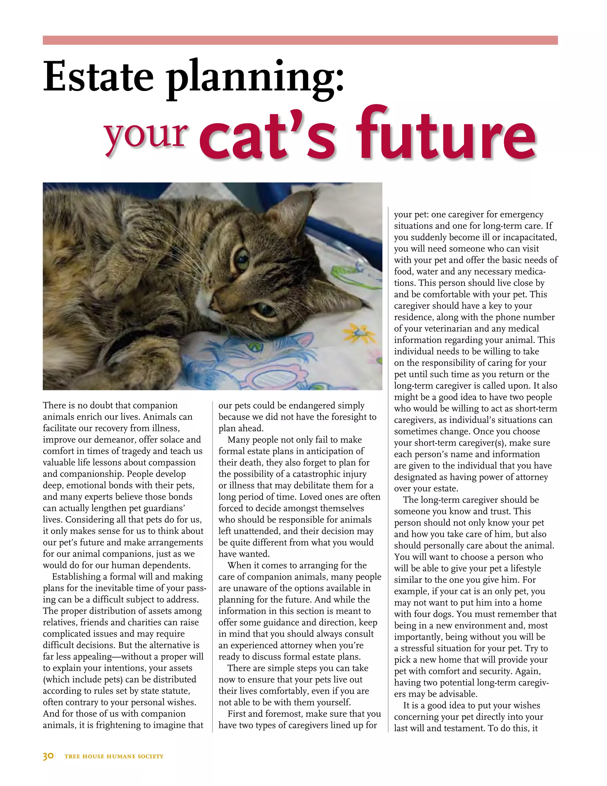 There is no doubt that companion
animals enrich our lives. Animals can
facilitate our recovery from illness,
improve our demeanor, offer solace and
comfort in times of tragedy and teach us
valuable life lessons about compassion
and companionship. People develop
deep, emotional bonds with their pets,
and many experts believe those bonds
can actually lengthen pet guardians’
lives. Considering all that pets do for us,
it only makes sense for us to think about
our pet’s future and make arrangements
for our animal companions, just as we
would do for our human dependents.
Establishing a formal will and making
plans for the inevitable time of your pass-
ing can be a difficult subject to address.
The proper distribution of assets among
relatives, friends and charities can raise
complicated issues and may require
difficult decisions. But the alternative is
far less appealing—without a proper will
to explain your intentions, your assets
(which include pets) can be distributed
according to rules set by state statute,
often contrary to your personal wishes.
And for those of us with companion
animals, it is frightening to imagine that
our pets could be endangered simply
because we did not have the foresight to
plan ahead.
Many people not only fail to make
formal estate plans in anticipation of
their death, they also forget to plan for
the possibility of a catastrophic injury
or illness that may debilitate them for a
long period of time. Loved ones are often
forced to decide amongst themselves
who should be responsible for animals
left unattended, and their decision may
be quite different from what you would
have wanted.
When it comes to arranging for the
care of companion animals, many people
are unaware of the options available in
planning for the future. And while the
information in this section is meant to
offer some guidance and direction, keep
in mind that you should always consult
an experienced attorney when you’re
ready to discuss formal estate plans.
There are simple steps you can take
now to ensure that your pets live out
their lives comfortably, even if you are
not able to be with them yourself.
First and foremost, make sure that you
have two types of caregivers lined up for
your pet: one caregiver for emergency
situations and one for long-term care. If
you suddenly become ill or incapacitated,
you will need someone who can visit
with your pet and offer the basic needs of
food, water and any necessary medica-
tions. This person should live close by
and be comfortable with your pet. This
caregiver should have a key to your
residence, along with the phone number
of your veterinarian and any medical
information regarding your animal. This
individual needs to be willing to take
on the responsibility of caring for your
pet until such time as you return or the
long-term caregiver is called upon. It also
might be a good idea to have two people
who would be willing to act as short-term
caregivers, as individual’s situations can
sometimes change. Once you choose
your short-term caregiver(s), make sure
each person’s name and information
are given to the individual that you have
designated as having power of attorney
over your estate.
The long-term caregiver should be
someone you know and trust. This
person should not only know your pet
and how you take care of him, but also
should personally care about the animal.
You will want to choose a person who
will be able to give your pet a lifestyle
similar to the one you give him. For
example, if your cat is an only pet, you
may not want to put him into a home
with four dogs. You must remember that
being in a new environment and, most
importantly, being without you will be
a stressful situation for your pet. Try to
pick a new home that will provide your
pet with comfort and security. Again,
having two potential long-term caregiv-
ers may be advisable.
It is a good idea to put your wishes
concerning your pet directly into your
last will and testament. To do this, it
30  tree house humane society
your cat’s future
Estate planning:
 