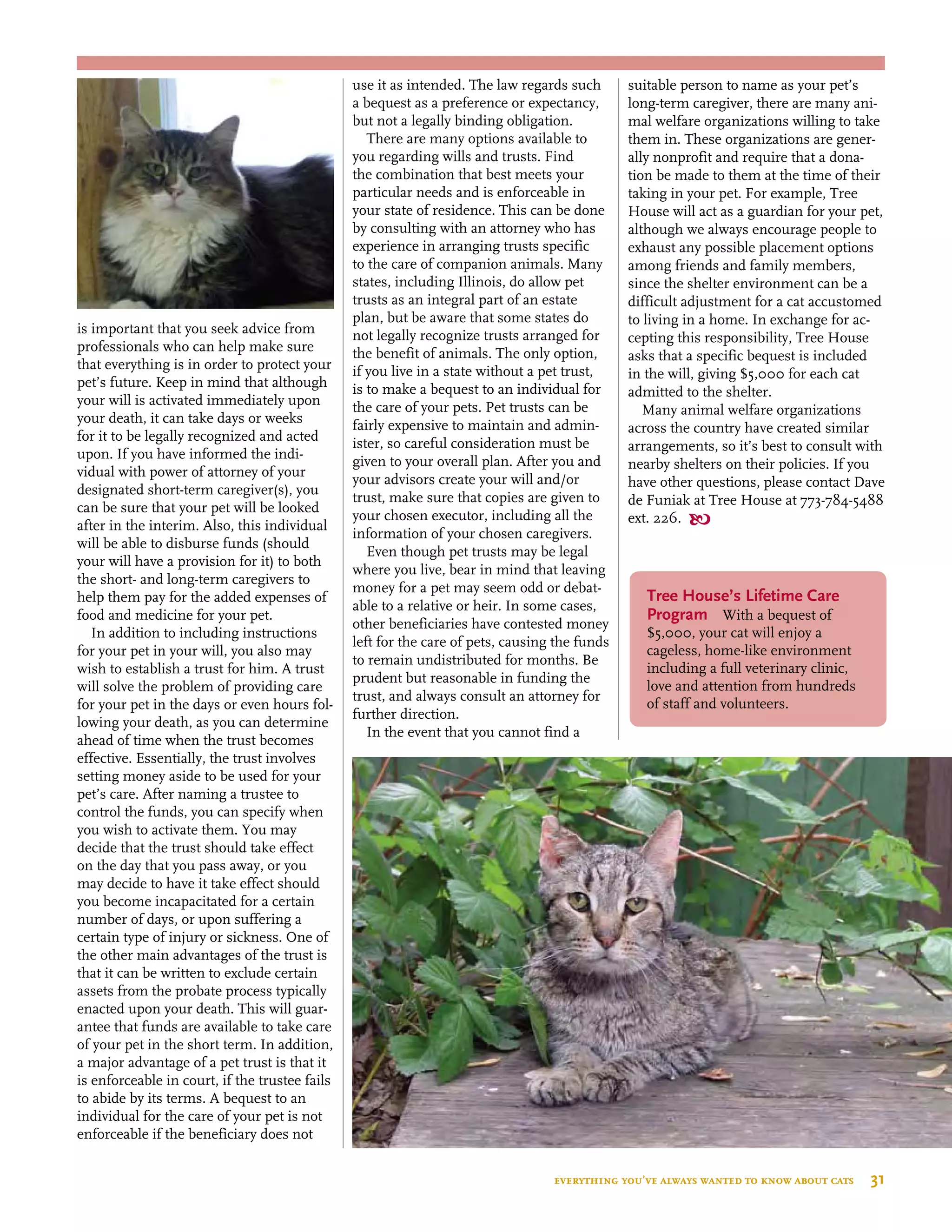 is important that you seek advice from
professionals who can help make sure
that everything is in order to protect your
pet’s future. Keep in mind that although
your will is activated immediately upon
your death, it can take days or weeks
for it to be legally recognized and acted
upon. If you have informed the indi-
vidual with power of attorney of your
designated short-term caregiver(s), you
can be sure that your pet will be looked
after in the interim. Also, this individual
will be able to disburse funds (should
your will have a provision for it) to both
the short- and long-term caregivers to
help them pay for the added expenses of
food and medicine for your pet.
In addition to including instructions
for your pet in your will, you also may
wish to establish a trust for him. A trust
will solve the problem of providing care
for your pet in the days or even hours fol-
lowing your death, as you can determine
ahead of time when the trust becomes
effective. Essentially, the trust involves
setting money aside to be used for your
pet’s care. After naming a trustee to
control the funds, you can specify when
you wish to activate them. You may
decide that the trust should take effect
on the day that you pass away, or you
may decide to have it take effect should
you become incapacitated for a certain
number of days, or upon suffering a
certain type of injury or sickness. One of
the other main advantages of the trust is
that it can be written to exclude certain
assets from the probate process typically
enacted upon your death. This will guar-
antee that funds are available to take care
of your pet in the short term. In addition,
a major advantage of a pet trust is that it
is enforceable in court, if the trustee fails
to abide by its terms. A bequest to an
individual for the care of your pet is not
enforceable if the beneficiary does not
use it as intended. The law regards such
a bequest as a preference or expectancy,
but not a legally binding obligation.
There are many options available to
you regarding wills and trusts. Find
the combination that best meets your
particular needs and is enforceable in
your state of residence. This can be done
by consulting with an attorney who has
experience in arranging trusts specific
to the care of companion animals. Many
states, including Illinois, do allow pet
trusts as an integral part of an estate
plan, but be aware that some states do
not legally recognize trusts arranged for
the benefit of animals. The only option,
if you live in a state without a pet trust,
is to make a bequest to an individual for
the care of your pets. Pet trusts can be
fairly expensive to maintain and admin-
ister, so careful consideration must be
given to your overall plan. After you and
your advisors create your will and/or
trust, make sure that copies are given to
your chosen executor, including all the
information of your chosen caregivers.
Even though pet trusts may be legal
where you live, bear in mind that leaving
money for a pet may seem odd or debat-
able to a relative or heir. In some cases,
other beneficiaries have contested money
left for the care of pets, causing the funds
to remain undistributed for months. Be
prudent but reasonable in funding the
trust, and always consult an attorney for
further direction.
In the event that you cannot find a
suitable person to name as your pet’s
long-term caregiver, there are many ani-
mal welfare organizations willing to take
them in. These organizations are gener-
ally nonprofit and require that a dona-
tion be made to them at the time of their
taking in your pet. For example, Tree
House will act as a guardian for your pet,
although we always encourage people to
exhaust any possible placement options
among friends and family members,
since the shelter environment can be a
difficult adjustment for a cat accustomed
to living in a home. In exchange for ac-
cepting this responsibility, Tree House
asks that a specific bequest is included
in the will, giving $5,000 for each cat
admitted to the shelter.
Many animal welfare organizations
across the country have created similar
arrangements, so it’s best to consult with
nearby shelters on their policies. If you
have other questions, please contact Dave
de Funiak at Tree House at 773-784-5488
ext. 226. 
Tree House’s Lifetime Care
Program  With a bequest of
$5,000, your cat will enjoy a
cageless, home-like environment
including a full veterinary clinic,
love and attention from hundreds
of staff and volunteers.
everything you’ve always wanted to know about cats  31
 