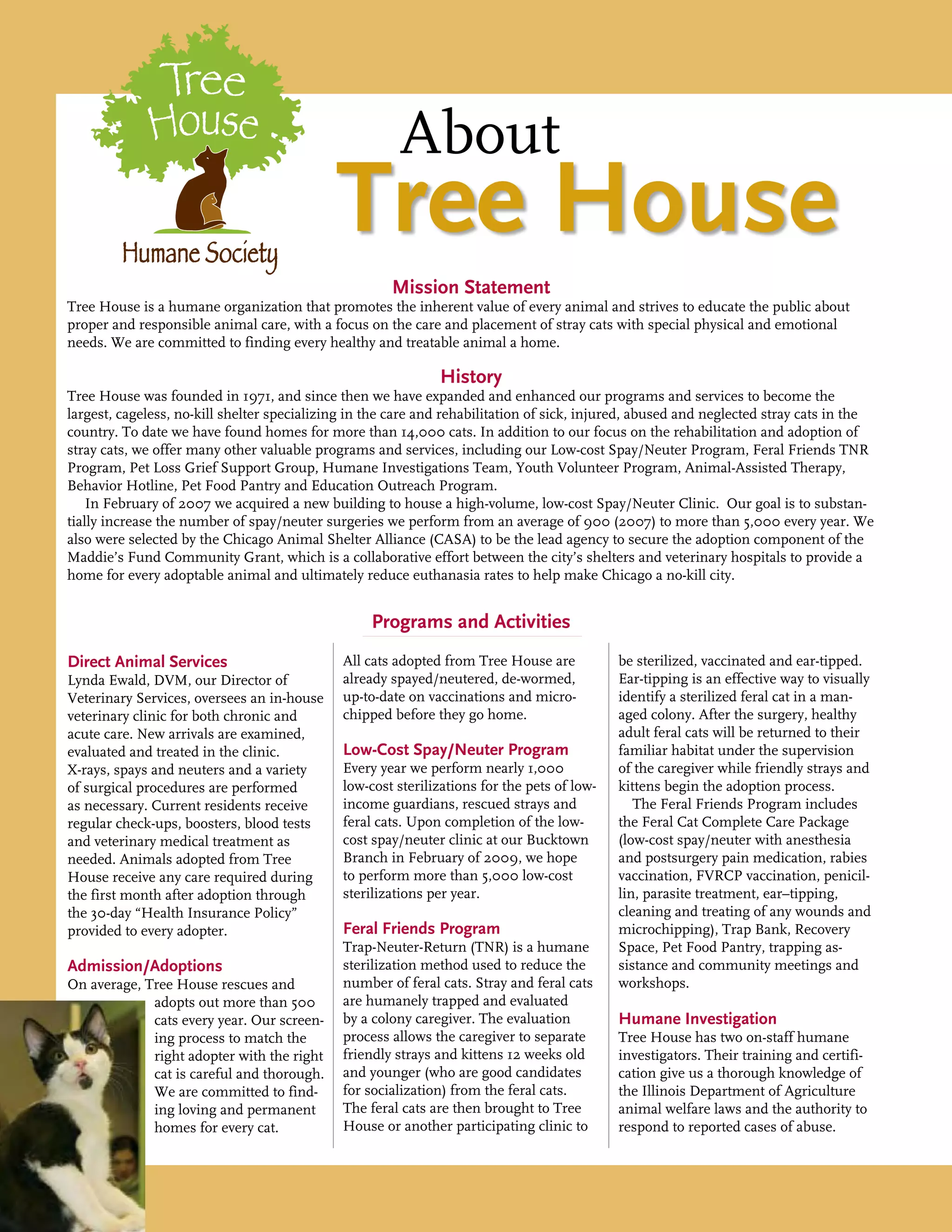 Mission Statement
Tree House is a humane organization that promotes the inherent value of every animal and strives to educate the public about
proper and responsible animal care, with a focus on the care and placement of stray cats with special physical and emotional
needs. We are committed to finding every healthy and treatable animal a home.
History
Tree House was founded in 1971, and since then we have expanded and enhanced our programs and services to become the
largest, cageless, no-kill shelter specializing in the care and rehabilitation of sick, injured, abused and neglected stray cats in the
country. To date we have found homes for more than 14,000 cats. In addition to our focus on the rehabilitation and adoption of
stray cats, we offer many other valuable programs and services, including our Low-cost Spay/Neuter Program, Feral Friends TNR
Program, Pet Loss Grief Support Group, Humane Investigations Team, Youth Volunteer Program, Animal-Assisted Therapy,
Behavior Hotline, Pet Food Pantry and Education Outreach Program.
In February of 2007 we acquired a new building to house a high-volume, low-cost Spay/Neuter Clinic. Our goal is to substan-
tially increase the number of spay/neuter surgeries we perform from an average of 900 (2007) to more than 5,000 every year. We
also were selected by the Chicago Animal Shelter Alliance (CASA) to be the lead agency to secure the adoption component of the
Maddie’s Fund Community Grant, which is a collaborative effort between the city’s shelters and veterinary hospitals to provide a
home for every adoptable animal and ultimately reduce euthanasia rates to help make Chicago a no-kill city.
Programs and Activities
Direct Animal Services
Lynda Ewald, DVM, our Director of
Veterinary Services, oversees an in-house
veterinary clinic for both chronic and
acute care. New arrivals are examined,
evaluated and treated in the clinic.
X-rays, spays and neuters and a variety
of surgical procedures are performed
as necessary. Current residents receive
regular check-ups, boosters, blood tests
and veterinary medical treatment as
needed. Animals adopted from Tree
House receive any care required during
the first month after adoption through
the 30-day “Health Insurance Policy”
provided to every adopter.
Admission/Adoptions
On average, Tree House rescues and
adopts out more than 500
cats every year. Our screen-
ing process to match the
right adopter with the right
cat is careful and thorough.
We are committed to find-
ing loving and permanent
homes for every cat.
All cats adopted from Tree House are
already spayed/neutered, de-wormed,
up-to-date on vaccinations and micro-
chipped before they go home.
Low-Cost Spay/Neuter Program
Every year we perform nearly 1,000
low-cost sterilizations for the pets of low-
income guardians, rescued strays and
feral cats. Upon completion of the low-
cost spay/neuter clinic at our Bucktown
Branch in February of 2009, we hope
to perform more than 5,000 low-cost
sterilizations per year.
Feral Friends Program
Trap-Neuter-Return (TNR) is a humane
sterilization method used to reduce the
number of feral cats. Stray and feral cats
are humanely trapped and evaluated
by a colony caregiver. The evaluation
process allows the caregiver to separate
friendly strays and kittens 12 weeks old
and younger (who are good candidates
for socialization) from the feral cats.
The feral cats are then brought to Tree
House or another participating clinic to
be sterilized, vaccinated and ear-tipped.
Ear-tipping is an effective way to visually
identify a sterilized feral cat in a man-
aged colony. After the surgery, healthy
adult feral cats will be returned to their
familiar habitat under the supervision
of the caregiver while friendly strays and
kittens begin the adoption process.
The Feral Friends Program includes
the Feral Cat Complete Care Package
(low-cost spay/neuter with anesthesia
and postsurgery pain medication, rabies
vaccination, FVRCP vaccination, penicil-
lin, parasite treatment, ear–tipping,
cleaning and treating of any wounds and
microchipping), Trap Bank, Recovery
Space, Pet Food Pantry, trapping as-
sistance and community meetings and
workshops.
Humane Investigation
Tree House has two on-staff humane
investigators. Their training and certifi-
cation give us a thorough knowledge of
the Illinois Department of Agriculture
animal welfare laws and the authority to
respond to reported cases of abuse.
		About
Tree House
 