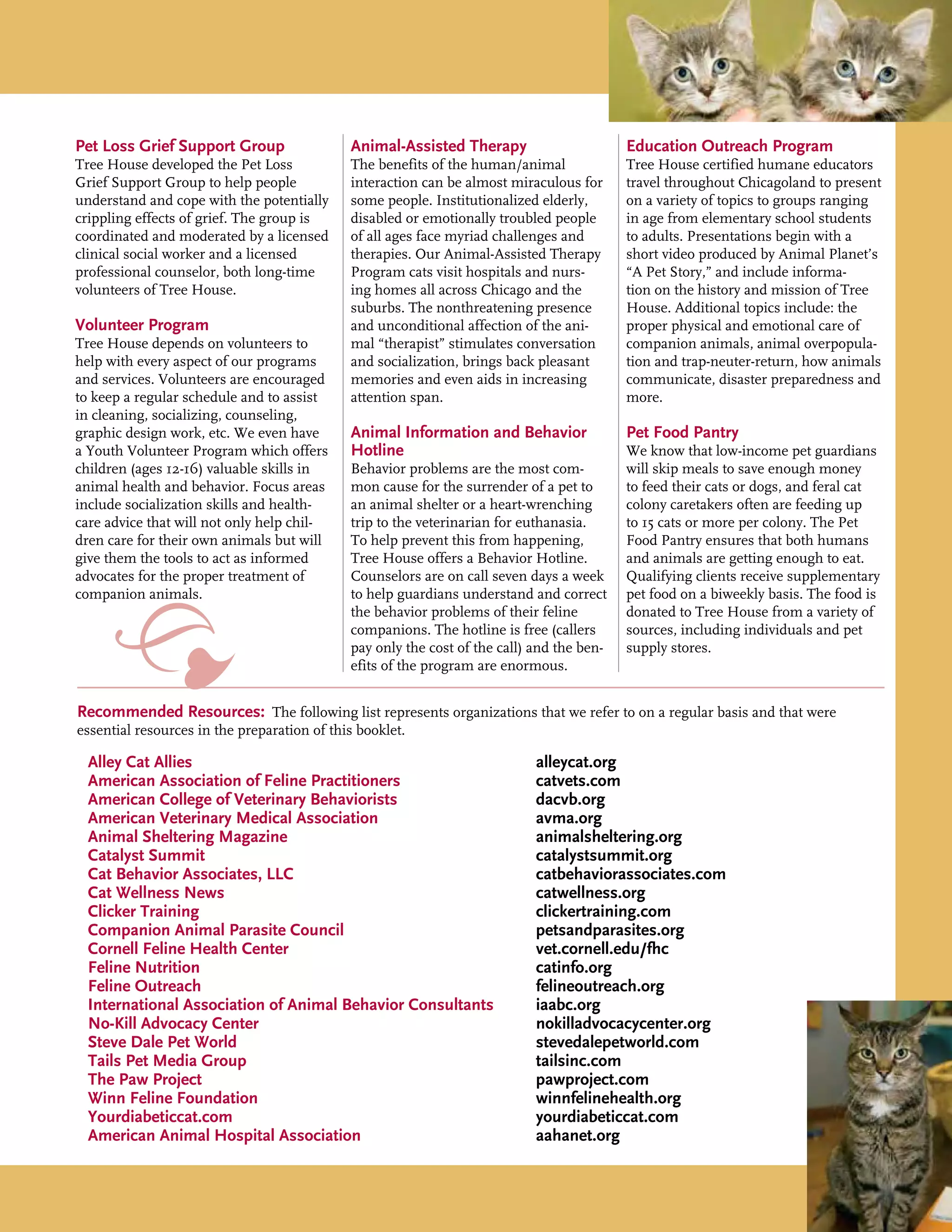 Pet Loss Grief Support Group
Tree House developed the Pet Loss
Grief Support Group to help people
understand and cope with the potentially
crippling effects of grief. The group is
coordinated and moderated by a licensed
clinical social worker and a licensed
professional counselor, both long-time
volunteers of Tree House.
Volunteer Program
Tree House depends on volunteers to
help with every aspect of our programs
and services. Volunteers are encouraged
to keep a regular schedule and to assist
in cleaning, socializing, counseling,
graphic design work, etc. We even have
a Youth Volunteer Program which offers
children (ages 12-16) valuable skills in
animal health and behavior. Focus areas
include socialization skills and health-
care advice that will not only help chil-
dren care for their own animals but will
give them the tools to act as informed
advocates for the proper treatment of
companion animals.
Animal-Assisted Therapy
The benefits of the human/animal
interaction can be almost miraculous for
some people. Institutionalized elderly,
disabled or emotionally troubled people
of all ages face myriad challenges and
therapies. Our Animal-Assisted Therapy
Program cats visit hospitals and nurs-
ing homes all across Chicago and the
suburbs. The nonthreatening presence
and unconditional affection of the ani-
mal “therapist” stimulates conversation
and socialization, brings back pleasant
memories and even aids in increasing
attention span.
Animal Information and Behavior
Hotline
Behavior problems are the most com-
mon cause for the surrender of a pet to
an animal shelter or a heart-wrenching
trip to the veterinarian for euthanasia.
To help prevent this from happening,
Tree House offers a Behavior Hotline.
Counselors are on call seven days a week
to help guardians understand and correct
the behavior problems of their feline
companions. The hotline is free (callers
pay only the cost of the call) and the ben-
efits of the program are enormous.
Education Outreach Program
Tree House certified humane educators
travel throughout Chicagoland to present
on a variety of topics to groups ranging
in age from elementary school students
to adults. Presentations begin with a
short video produced by Animal Planet’s
“A Pet Story,” and include informa-
tion on the history and mission of Tree
House. Additional topics include: the
proper physical and emotional care of
companion animals, animal overpopula-
tion and trap-neuter-return, how animals
communicate, disaster preparedness and
more.
Pet Food Pantry
We know that low-income pet guardians
will skip meals to save enough money
to feed their cats or dogs, and feral cat
colony caretakers often are feeding up
to 15 cats or more per colony. The Pet
Food Pantry ensures that both humans
and animals are getting enough to eat.
Qualifying clients receive supplementary
pet food on a biweekly basis. The food is
donated to Tree House from a variety of
sources, including individuals and pet
supply stores.
Alley Cat Allies							 alleycat.org
American Association of Feline Practitioners			 catvets.com
American College of Veterinary Behaviorists	 		 dacvb.org
American Veterinary Medical Association			 avma.org
Animal Sheltering Magazine					 animalsheltering.org
Catalyst Summit						 catalystsummit.org
Cat Behavior Associates, LLC					 catbehaviorassociates.com
Cat Wellness News						 catwellness.org
Clicker Training							 clickertraining.com
Companion Animal Parasite Council				 petsandparasites.org
Cornell Feline Health Center					 vet.cornell.edu/fhc
Feline Nutrition						 catinfo.org
Feline Outreach						 felineoutreach.org
International Association of Animal Behavior Consultants	 iaabc.org
No-Kill Advocacy Center					 nokilladvocacycenter.org
Steve Dale Pet World						 stevedalepetworld.com
Tails Pet Media Group						 tailsinc.com
The Paw Project						 pawproject.com
Winn Feline Foundation					 winnfelinehealth.org
Yourdiabeticcat.com					 	 yourdiabeticcat.com
American Animal Hospital Association	 			 aahanet.org
Recommended Resources: The following list represents organizations that we refer to on a regular basis and that were
essential resources in the preparation of this booklet.
 