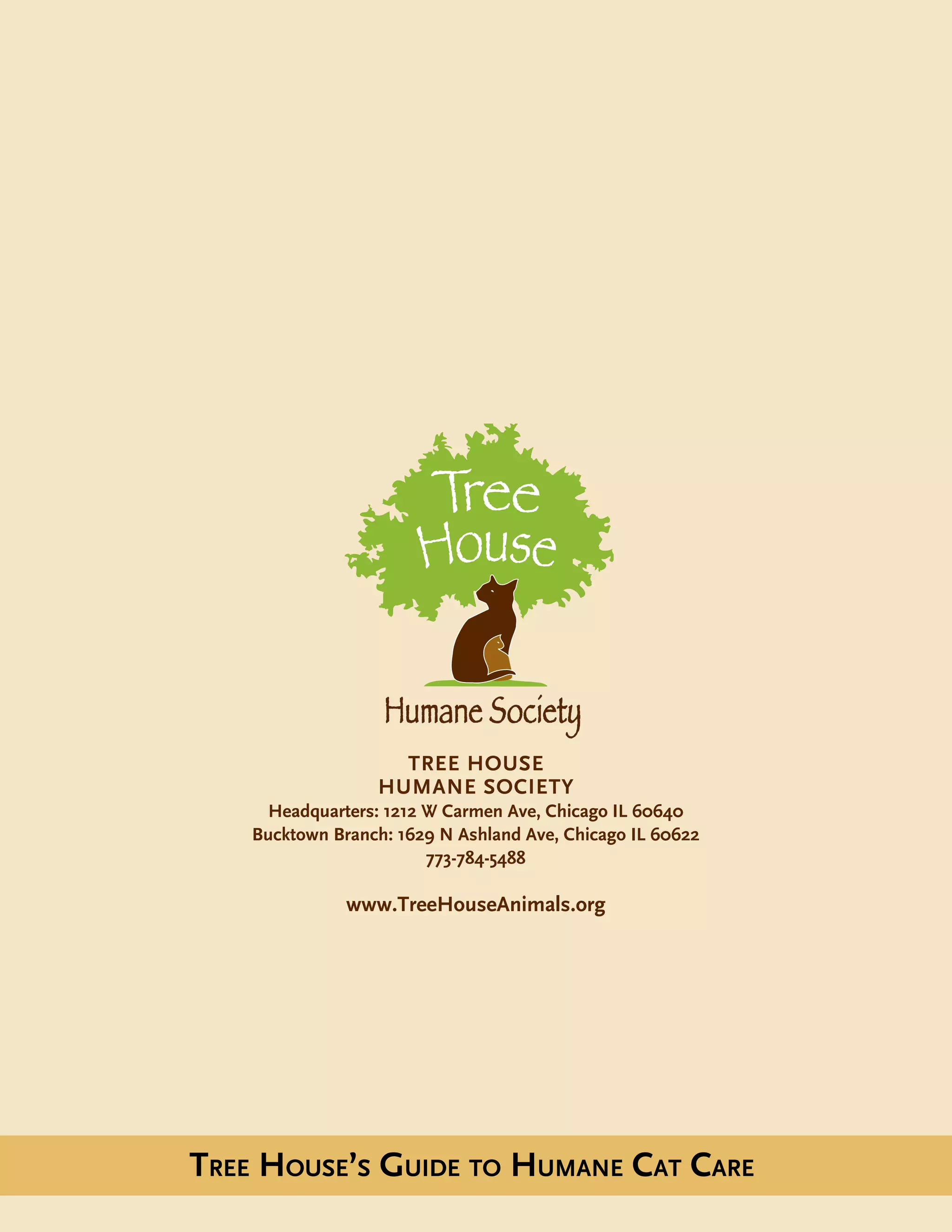 Tree House
humane society
Headquarters: 1212 W Carmen Ave, Chicago IL 60640
Bucktown Branch: 1629 N Ashland Ave, Chicago IL 60622
773-784-5488
www.TreeHouseAnimals.org
Tree House’s Guide to Humane Cat Care
 