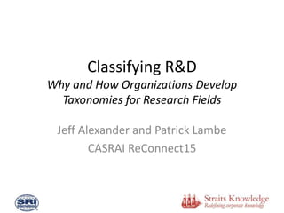Classifying R&D
Why and How Organizations Develop
Taxonomies for Research Fields
Jeff Alexander and Patrick Lambe
CASRAI ReConnect15
 