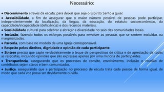 Necessário:
● Discernimento através da escuta, para deixar que seja o Espírito Santo a guiar.
● Acessibilidade, a fim de assegurar que o maior número possível de pessoas pode participar,
independentemente da localização, da língua, da educação, do estatuto socioeconômico, da
capacidade/incapacidade (deficiência) e dos recursos materiais.
● Sensibilidade cultural para celebrar e abraçar a diversidade no seio das comunidades locais.
● Inclusão, fazendo todos os esforços possíveis para envolver as pessoas que se sentem excluídas ou
marginalizadas.
● Parceria, com base no modelo de uma Igreja corresponsável.
● Respeito pelos direitos, dignidade e opinião de cada participante.
● Síntese precisa que capte verdadeiramente o leque de perspectivas de crítica e de apreciação de todas
as respostas, incluindo opiniões que são expressas apenas por uma minoria de participantes.
● Transparência, assegurando que os processos de convite, envolvimento, inclusão e reunião de
contributos sejam claros e bem comunicados.
● Justiça, assegurando que a participação no processo de escuta trata cada pessoa de forma igual, de
modo que cada voz possa ser devidamente ouvida.
 