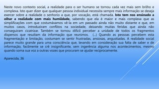 Neste novo contexto social, a realidade para o ser humano se tornou cada vez mais sem brilho e
complexa. Isto quer dizer que qualquer pessoa individual necessita sempre mais informação se deseja
exercer sobre a realidade o senhorio a que, por vocação, está chamada. Isto tem nos ensinado a
olhar a realidade com mais humildade, sabendo que ela é maior e mais complexa que as
simplificações com que costumávamos vê-la em um passado ainda não muito distante e que, em
muitos casos, introduziram conflitos na sociedade, deixando muitas feridas que ainda não
conseguiram cicatrizar. Também se tornou difícil perceber a unidade de todos os fragmentos
dispersos que resultam da informação que reunimos. (...) Quando as pessoas percebem esta
fragmentação e limitação, costumam se sentir frustradas, ansiosas, angustiadas. A realidade social
parece muito grande para uma consciência que, levando em consideração sua falta de saber e de
informação, facilmente se crê insignificante, sem ingerência alguma nos acontecimentos, mesmo
quando soma sua voz a outras vozes que procuram se ajudar reciprocamente.
Aparecida, 36
 