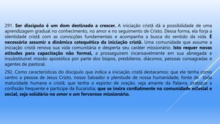 291. Ser discípulo é um dom destinado a crescer. A iniciação cristã dá a possibilidade de uma
aprendizagem gradual no conhecimento, no amor e no seguimento de Cristo. Dessa forma, ela forja a
identidade cristã com as convicções fundamentais e acompanha a busca do sentido da vida. É
necessário assumir a dinâmica catequética da iniciação cristã. Uma comunidade que assume a
iniciação cristã renova sua vida comunitária e desperta seu caráter missionário. Isto requer novas
atitudes para capacitação não formal, a prosseguirem incansavelmente em sua abnegada e
insubstituível missão apostólica por parte dos bispos, presbíteros, diáconos, pessoas consagradas e
agentes de pastoral.
292. Como características do discípulo que indica a iniciação cristã destacamos; que ele tenha como
centro a pessoa de Jesus Cristo, nosso Salvador e plenitude de nossa humanidade, fonte de toda
maturidade humana e cristã; que tenha o espírito de oração, seja amante da Palavra, pratique a
confissão frequente e participe da Eucaristia; que se insira cordialmente na comunidade eclesial e
social, seja solidário no amor e um fervoroso missionário.
 