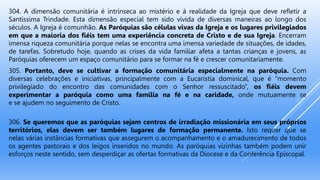 304. A dimensão comunitária é intrínseca ao mistério e à realidade da Igreja que deve refletir a
Santíssima Trindade. Esta dimensão especial tem sido vivida de diversas maneiras ao longo dos
séculos. A Igreja é comunhão. As Paróquias são células vivas da Igreja e os lugares privilegiados
em que a maioria dos fiéis tem uma experiência concreta de Cristo e de sua Igreja. Encerram
imensa riqueza comunitária porque nelas se encontra uma imensa variedade de situações, de idades,
de tarefas. Sobretudo hoje, quando as crises da vida familiar afeta a tantas crianças e jovens, as
Paróquias oferecem um espaço comunitário para se formar na fé e crescer comunitariamente.
305. Portanto, deve se cultivar a formação comunitária especialmente na paróquia. Com
diversas celebrações e iniciativas, principalmente com a Eucaristia dominical, que é “momento
privilegiado do encontro das comunidades com o Senhor ressuscitado”, os fiéis devem
experimentar a paróquia como uma família na fé e na caridade, onde mutuamente se
e se ajudem no seguimento de Cristo.
306. Se queremos que as paróquias sejam centros de irradiação missionária em seus próprios
territórios, elas devem ser também lugares de formação permanente. Isto requer que se
nelas várias instâncias formativas que assegurem o acompanhamento e o amadurecimento de todos
os agentes pastorais e dos leigos inseridos no mundo. As paróquias vizinhas também podem unir
esforços neste sentido, sem desperdiçar as ofertas formativas da Diocese e da Conferência Episcopal.
 