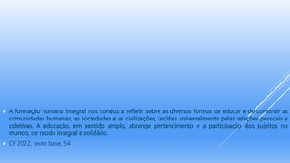  A formação humana integral nos conduz a refletir sobre as diversas formas de educar e de construir as
comunidades humanas, as sociedades e as civilizações, tecidas universalmente pelas relações pessoais e
coletivas. A educação, em sentido amplo, abrange pertencimento e a participação dos sujeitos no
mundo, de modo integral e solidário.
 CF 2022, texto base, 54
 