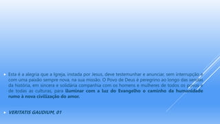  Esta é a alegria que a Igreja, instada por Jesus, deve testemunhar e anunciar, sem interrupção e
com uma paixão sempre nova, na sua missão. O Povo de Deus é peregrino ao longo das sendas
da história, em sincera e solidária companhia com os homens e mulheres de todos os povos e
de todas as culturas, para iluminar com a luz do Evangelho o caminho da humanidade
rumo à nova civilização do amor.
 VERITATIS GAUDIUM, 01
 