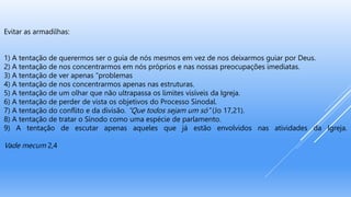 Evitar as armadilhas:
1) A tentação de querermos ser o guia de nós mesmos em vez de nos deixarmos guiar por Deus.
2) A tentação de nos concentrarmos em nós próprios e nas nossas preocupações imediatas.
3) A tentação de ver apenas “problemas
4) A tentação de nos concentrarmos apenas nas estruturas.
5) A tentação de um olhar que não ultrapassa os limites visíveis da Igreja.
6) A tentação de perder de vista os objetivos do Processo Sinodal.
7) A tentação do conflito e da divisão. “Que todos sejam um só” (Jo 17,21).
8) A tentação de tratar o Sínodo como uma espécie de parlamento.
9) A tentação de escutar apenas aqueles que já estão envolvidos nas atividades da Igreja.
Vade mecum 2,4
 