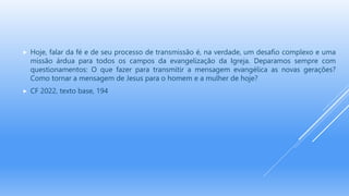  Hoje, falar da fé e de seu processo de transmissão é, na verdade, um desafio complexo e uma
missão árdua para todos os campos da evangelização da Igreja. Deparamos sempre com
questionamentos: O que fazer para transmitir a mensagem evangélica as novas gerações?
Como tornar a mensagem de Jesus para o homem e a mulher de hoje?
 CF 2022, texto base, 194
 