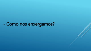 - Como nos enxergamos?
 