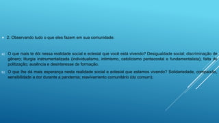  2. Observando tudo o que eles fazem em sua comunidade:
a) O que mais te dói nessa realidade social e eclesial que você está vivendo? Desigualdade social; discriminação de
gênero; liturgia instrumentalizada (individualismo, intimismo, catolicismo pentecostal e fundamentalista); falta de
politização; ausência e desinteresse de formação.
b) O que lhe dá mais esperança nesta realidade social e eclesial que estamos vivendo? Solidariedade, compaixão,
sensibilidade a dor durante a pandemia; reavivamento comunitário (do comum);
 