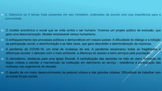  3. Selecione os 5 temas mais presentes em seu ministério, ordenados de acordo com sua importância para a
comunidade.
a) O modelo econômico e social que se volta contra o ser humano: Vivemos um projeto público de exclusão, que
gera uma desumanização. Modelo empresarial versus humanismo.
b) O enfraquecimento dos processos políticos e democráticos em nossos países: A dificuldade do diálogo e a inibição
da participação social; a desinformação e as fake news, que gera descrédito e desmoralização da imprensa.
c) A pandemia da COVID-19, um sinal de mudança de era: A pandemia escancarou todas as fragilidades e
diferenças sociais: o descaso com o meio ambiente, a diferença do acesso a bens serviços pela população.
d) O clericalismo, obstáculo para uma Igreja Sinodal: A centralização das decisões na mão do clero; formação de
leigos voltada a atender a manutenção da instituição em detrimento ao serviço ; resistência a participação das
mulheres nos organismos de decisão.
e) O desafio de um maior desenvolvimento da pastoral urbana e das grandes cidades: Dificuldade de trabalhar com
as outras forças sociais
 