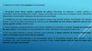  4. Selecione os temas mais ausentes em sua pastoral
 1. Os jovens como atores sociais e gestores da cultura: Dificuldade em despertar o caráter profético e
comunitário, sobre seu protagonismo social; o espaço comunitário não é visto como um espaço comum; dificuldade
relacionada a comunicação; catequese não aproxima da comunidade.
 2. O desafio de um maior desenvolvimento da pastoral urbana e das grandes cidades: Terceirização das relações
sociais, o que tira de todos a perspectiva de vivência social; dificuldade em criar pontes, objetivos comuns com
outros agentes sociais; distrato social.
 3. Povos indígenas e afrodescendentes: rumo à plena cidadania na sociedade e na Igreja: A perda da concepção
da casa comum; a fomentação de uma sociedade de castas, dificultando a percepção do bem-viver.
 4. Por uma Igreja itinerante e sinodal, trilhando novos caminhos: A Igreja caminha de maneira fragmentada,
onde a construção não se dá de maneira conjunta.
 5. Globalização e democratização e da comunicação social: A comunidade avançou neste aspecto, o que
possibilitou uma maior aproximação durante a pandemia. Porém, nosso desafio está em fazer de nossa ação
pastoral uma ação comunicante.
 