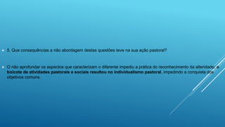  5. Que consequências a não abordagem destas questões teve na sua ação pastoral?
 O não aprofundar os aspectos que caracterizam o diferente impediu a prática do reconhecimento da alteridade; o
boicote de atividades pastorais e sociais resultou no individualismo pastoral, impedindo a conquista dos
objetivos comuns.
 