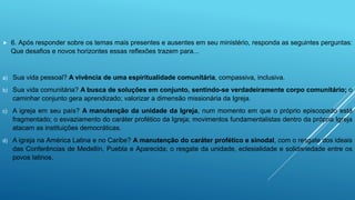  6. Após responder sobre os temas mais presentes e ausentes em seu ministério, responda as seguintes perguntas:
Que desafios e novos horizontes essas reflexões trazem para...
a) Sua vida pessoal? A vivência de uma espiritualidade comunitária, compassiva, inclusiva.
b) Sua vida comunitária? A busca de soluções em conjunto, sentindo-se verdadeiramente corpo comunitário; o
caminhar conjunto gera aprendizado; valorizar a dimensão missionária da Igreja.
c) A igreja em seu país? A manutenção da unidade da Igreja, num momento em que o próprio episcopado está
fragmentado; o esvaziamento do caráter profético da Igreja; movimentos fundamentalistas dentro da própria Igreja
atacam as instituições democráticas.
d) A igreja na América Latina e no Caribe? A manutenção do caráter profético e sinodal, com o resgate dos ideais
das Conferências de Medellín, Puebla e Aparecida; o resgate da unidade, eclesialidade e solidariedade entre os
povos latinos.
 