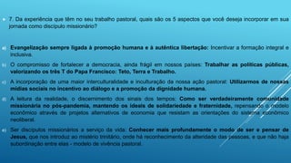  7. Da experiência que têm no seu trabalho pastoral, quais são os 5 aspectos que você deseja incorporar em sua
jornada como discípulo missionário?
a) Evangelização sempre ligada à promoção humana e à autêntica libertação: Incentivar a formação integral e
inclusiva.
b) O compromisso de fortalecer a democracia, ainda frágil em nossos países: Trabalhar as políticas públicas,
valorizando os três T do Papa Francisco: Teto, Terra e Trabalho.
c) A incorporação de uma maior interculturalidade e inculturação da nossa ação pastoral: Utilizarmos de nossas
mídias sociais no incentivo ao diálogo e a promoção da dignidade humana.
d) A leitura da realidade, o discernimento dos sinais dos tempos: Como ser verdadeiramente comunidade
missionária no pós-pandemia, mantendo os ideais de solidariedade e fraternidade, repensando o modelo
econômico através de projetos alternativos de economia que resistam as orientações do sistema econômico
neoliberal.
e) Ser discípulos missionários a serviço da vida: Conhecer mais profundamente o modo de ser e pensar de
Jesus, que nos introduz ao mistério trinitário, onde há reconhecimento da alteridade das pessoas, e que não haja
subordinação entre elas - modelo de vivência pastoral.
 