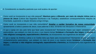  8. Considerando os desafios pastorais que você acabou de apontar:
a) Como você os incorporaria à sua vida pessoal? Abertura para o diferente, por meio da relação íntima com a
pessoa de Jesus (Leitura das Sagradas Escrituras e da Tradição); estabelecer consequentemente relações de
irmandade, superando a relação farisaica amigo-inimigo.
b) Como você os incorporaria à sua vida comunitária? Ampliar o caráter formativo de nossa comunidade,
apresentando a todos a pessoa de Jesus, suas palavras e atos, tornando-nos discípulos e missionários.
c) O que a igreja em seu país teria que fazer para incorporá-los? Nomeando bispos que sejam verdadeiramente
pastoralistas, que estejam no meio do povo, e ao mesmo tempo fortalecer a formação dos leigos, e valorizar a
vida religiosa consagrada, especialmente a feminina, as incorporando nos organismos de decisão.
d) O que a Igreja na América Latina e no Caribe teria que fazer para incorporá-los? Nomeando bispos que sejam
verdadeiramente pastoralistas, que estejam no meio do povo, e ao mesmo tempo fortalecer a formação dos
leigos, e valorizar a vida religiosa consagrada, especialmente a feminina, as incorporando nos organismos de
decisão.
 