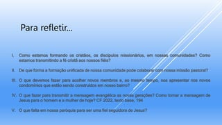 I. Como estamos formando os cristãos, os discípulos missionários, em nossas comunidades? Como
estamos transmitindo a fé cristã aos nossos fiéis?
II. De que forma a formação unificada de nossa comunidade pode colaborar com nossa missão pastoral?
III. O que devemos fazer para acolher novos membros e, ao mesmo tempo, nos apresentar nos novos
condomínios que estão sendo construídos em nosso bairro?
IV. O que fazer para transmitir a mensagem evangélica as novas gerações? Como tornar a mensagem de
Jesus para o homem e a mulher de hoje? CF 2022, texto base, 194
V. O que falta em nossa paróquia para ser uma fiel seguidora de Jesus?
Para refletir...
 