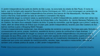 O Jardim Independência faz parte do distrito de São Lucas, na zona leste da cidade de São Paulo. O nome do
bairro, que foi fundado pelo espanhol Secundino Alonso Dominguez em 1922, é uma homenagem ao centenário da
independência do Brasil. O Jardim Independência fica próximo aos bairros de Vila Macedópolis, Vila Alpina, Vila
Ivone e Vila Ema. Está também ao lado do cemitério e crematório Vila Alpina.
Quem pretende alugar ou comprar casas ou apartamentos no Jardim Independência, poderá contar com várias vias
de acesso como a famosa Av. Prof. Luiz Inácio de Anhaia Melo, a Av. Secondino, Av. Jacinto Menezes Palhares e Av.
do Oratório. No bairro fica a estação Oratório da linha 15 prata do monotrilho, que faz ligação com a linha 2 verde do
metrô, além de várias linhas de ônibus que circulam pelo Jardim Independência, levando para São Caetano do Sul,
bairros vizinhos e para o Shopping Metrô Tatuapé.
O bairro é essencialmente residencial, mas oferece opções de comércio e serviços. Tem lojas para pets, floricultura,
concessionária de carros, praças, mecânica, assistência técnica, postos de combustível e lojas diversas. (...)
A pessoa que está pensando em alugar ou comprar um imóvel no Jardim Independência e se preocupa com a
educação de seus filhos, pode ter a certeza que o bairro tem opções de ensino tanto público quanto privado. (....)
Alugar ou comprar imóveis no Jardim Independência pode ser um investimento interessante, já que é um bairro
residencial que conta com estação de metrô/monotrilho, escolas, lojas, mercados e restaurantes, além de ter
também uma unidade pública de saúde, a UBS Jardim Independência.
Fonte: https://www.quintoandar.com.br/regioes-atendidas/jardim-independencia-sao-paulo-sp-brasil-9p1nteg3kx
 