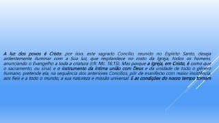 A luz dos povos é Cristo: por isso, este sagrado Concílio, reunido no Espírito Santo, deseja
ardentemente iluminar com a Sua luz, que resplandece no rosto da Igreja, todos os homens,
anunciando o Evangelho a toda a criatura (cfr. Mc. 16,15). Mas porque a Igreja, em Cristo, é como que
o sacramento, ou sinal, e o instrumento da íntima união com Deus e da unidade de todo o gênero
humano, pretende ela, na sequência dos anteriores Concílios, pôr de manifesto com maior insistência,
aos fieis e a todo o mundo, a sua natureza e missão universal. E as condições do nosso tempo tornam
 