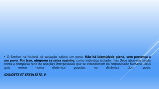 • O Senhor, na história da salvação, salvou um povo. Não há identidade plena, sem pertença a
um povo. Por isso, ninguém se salva sozinho, como indivíduo isolado, mas Deus atrai-nos tendo
conta a complexa rede de relações interpessoais que se estabelecem na comunidade humana: Deus
quis entrar numa dinâmica popular, na dinâmica dum povo.
GAUDETE ET EXSULTATE, 6
 
