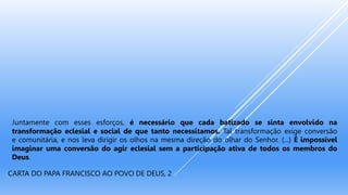 Juntamente com esses esforços, é necessário que cada batizado se sinta envolvido na
transformação eclesial e social de que tanto necessitamos. Tal transformação exige conversão
e comunitária, e nos leva dirigir os olhos na mesma direção do olhar do Senhor. (...) É impossível
imaginar uma conversão do agir eclesial sem a participação ativa de todos os membros do
Deus.
CARTA DO PAPA FRANCISCO AO POVO DE DEUS, 2
 